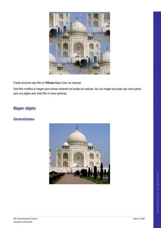  




  

Puede encontrar este filtro en Filtross Mapa Crear sin costuras 

Este filtro modifica la imagen para enlosar haciendo los bordes sin costuras. Así una imagen se puede usar como patrón 
para una página web. Este filtro no tiene opciones. 




Maper objeto 

Generalidades 




                                                                                                                                  
                                                                                                                                 G e n e r a t e d   b y   d o c b o o k 2 o d f




  
  




GNU Image Manipulation Program                                                                                Page 615 of 688 
Generated by docbook2odf
 