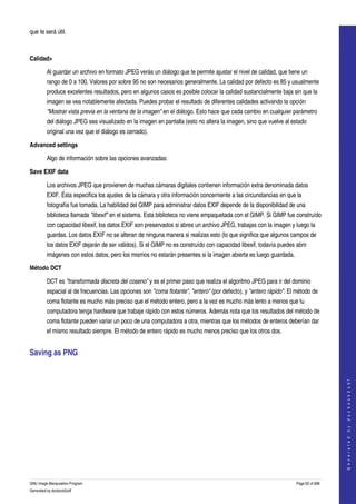  
que te será útil. 

 

Calidad>

         Al guardar un archivo en formato JPEG verás un diálogo que te permite ajustar el nivel de calidad, que tiene un 
         rango de 0 a 100. Valores por sobre 95 no son necesarios generalmente. La calidad por defecto es 85 y usualmente 
         produce excelentes resultados, pero en algunos casos es posible colocar la calidad sustancialmente baja sin que la 
         imagen se vea notablemente afectada. Puedes probar el resultado de diferentes calidades activando la opción 
         "Mostrar vista previa en la ventana de la imagen" en el diálogo. Esto hace que cada cambio en cualquier parámetro 
         del diálogo JPEG sea visualizado en la imagen en pantalla (esto no altera la imagen, sino que vuelve al estado 
         original una vez que el diálogo es cerrado). 

Advanced settings

         Algo de información sobre las opciones avanzadas: 

Save EXIF data

         Los archivos JPEG que provienen de muchas cámaras digitales contienen información extra denominada datos 
         EXIF. Ésta especifica los ajustes de la cámara y otra información concerniente a las circunstancias en que la 
         fotografía fue tomada. La habilidad del GIMP para administrar datos EXIF depende de la disponibilidad de una 
         biblioteca llamada "libexif" en el sistema. Esta biblioteca no viene empaquetada con el GIMP. Si GIMP fue construído 
         con capacidad libexif, los datos EXIF son preservados si abres un archivo JPEG, trabajas con la imagen y luego la 
         guardas. Los datos EXIF no se alteran de ninguna manera si realizas esto (lo que significa que algunos campos de 
         los datos EXIF dejarán de ser válidos). Si el GIMP no es construído con capacidad libexif, todavía puedes abrir 
         imágenes con estos datos, pero los mismos no estarán presentes si la imagen abierta es luego guardada. 

Método DCT

         DCT es "transformada discreta del coseno" y es el primer paso que realiza el algoritmo JPEG para ir del dominio 
         espacial al de frecuencias. Las opciones son "coma flotante", "entero" (por defecto), y "entero rápido". El método de 
         coma flotante es mucho más preciso que el método entero, pero a la vez es mucho más lento a menos que tu 
         computadora tenga hardware que trabaje rápido con estos números. Además nota que los resultados del método de 
         coma flotante pueden variar un poco de una computadora a otra, mientras que los métodos de enteros deberían dar 
         el mismo resultado siempre. El método de entero rápido es mucho menos preciso que los otros dos. 


Saving as PNG 
 
                                                                                                                                        
                                                                                                                                       G e n e r a t e d   b y   d o c b o o k 2 o d f




GNU Image Manipulation Program                                                                                       Page 62 of 688 
Generated by docbook2odf
 