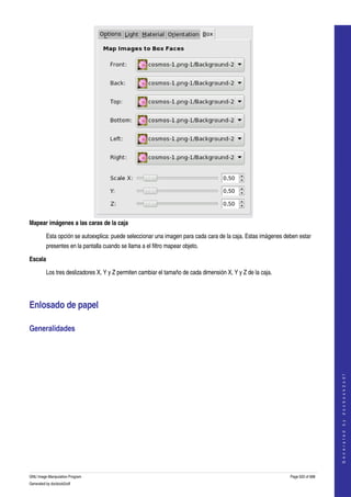  




Mapear imágenes a las caras de la caja 

         Esta opción se autoexplica: puede seleccionar una imagen para cada cara de la caja. Estas imágenes deben estar 
         presentes en la pantalla cuando se llama a el filtro mapear objeto. 

Escala 

         Los tres deslizadores X, Y y Z permiten cambiar el tamaño de cada dimensión X, Y y Z de la caja. 




Enlosado de papel 

Generalidades 
  
                                                                                                                                  
                                                                                                                                 G e n e r a t e d   b y   d o c b o o k 2 o d f




GNU Image Manipulation Program                                                                                Page 620 of 688 
Generated by docbook2odf
 