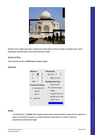  




  

Este filtro corta la imagen (capa activa o selección) en muchas piezas, con forma cuadrada, y las desliza más o menos 
solapándolas, pudiendo salirse un poco de los bordes de la imagen. 


Activar el filtro 
Puede encontrar este filtro en Filtros Mapa Enlosado de papel . 


Opciones 




                                                                                                                                         
                                                                                                                                        G e n e r a t e d   b y   d o c b o o k 2 o d f




 

División 

         Los parámetros X, Y y Tamaño estan enlazados, porque el filtro comienza cortando la imagen antes de deplazar las 
         piezas; así, el tamaño de las piezas y el número de piezas en horizontal (X) y en vertical (Y) deben ser 
         proporcionales al tamaño de la imagen. 




GNU Image Manipulation Program                                                                                       Page 621 of 688 
Generated by docbook2odf
 