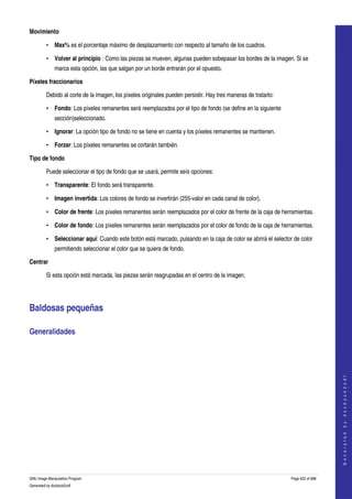  
Movimiento 

         • Max% es el porcentaje máximo de desplazamiento con respecto al tamaño de los cuadros. 

         • Volver al principio : Como las piezas se mueven, algunas pueden sobepasar los bordes de la imagen. Si se 
              marca esta opción, las que salgan por un borde entrarán por el opuesto. 

Píxeles fraccionarios 

         Debido al corte de la imagen, los píxeles originales pueden persistir. Hay tres maneras de tratarlo: 

         • Fondo: Los píxeles remanentes será reemplazados por el tipo de fondo (se define en la siguiente 
              sección)seleccionado. 

         • Ignorar: La opción tipo de fondo no se tiene en cuenta y los píxeles remanentes se mantienen. 

         • Forzar: Los píxeles remanentes se cortarán también. 

Tipo de fondo 

         Puede seleccionar el tipo de fondo que se usará, permite seís opciones: 

         • Transparente: El fondo será transparente. 

         • Imagen invertida: Los colores de fondo se invertirán (255­valor en cada canal de color). 

         • Color de frente: Los píxeles remanentes serán reemplazados por el color de frente de la caja de herramientas. 

         • Color de fondo: Los píxeles remanentes serán reemplazados por el color de fondo de la caja de herramientas. 

         • Seleccionar aquí: Cuando este botón está marcado, pulsando en la caja de color se abrirá el selector de color 
              permitiendo seleccionar el color que se quiera de fondo. 

Centrar 

         Si esta opción está marcada, las piezas serán reagrupadas en el centro de la imagen. 




Baldosas pequeñas 

Generalidades 
                                                                                                                                     
                                                                                                                                    G e n e r a t e d   b y   d o c b o o k 2 o d f




GNU Image Manipulation Program                                                                                   Page 622 of 688 
Generated by docbook2odf
 