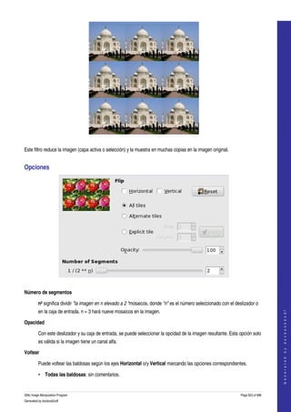  




  

Este filtro reduce la imagen (capa activa o selección) y la muestra en muchas copias en la imagen original. 


Opciones 




 

Número de segmentos 

         n² significa dividir "la imagen en n elevado a 2 "mosaicos, donde "n" es el número seleccionado con el deslizador o 
         en la caja de entrada. n = 3 hará nueve mosaicos en la imagen. 
                                                                                                                                       
                                                                                                                                      G e n e r a t e d   b y   d o c b o o k 2 o d f




Opacidad 

         Con este deslizador y su caja de entrada, se puede seleccionar la opcidad de la imagen resultante. Esta opción solo 
         es válida si la imagen tiene un canal alfa. 

Voltear 

         Puede voltear las baldosas según los ejes Horizontal o/y Vertical marcando las opciones correspondientes. 

         • Todas las baldosas: sin comentarios. 


GNU Image Manipulation Program                                                                                     Page 623 of 688 
Generated by docbook2odf
 