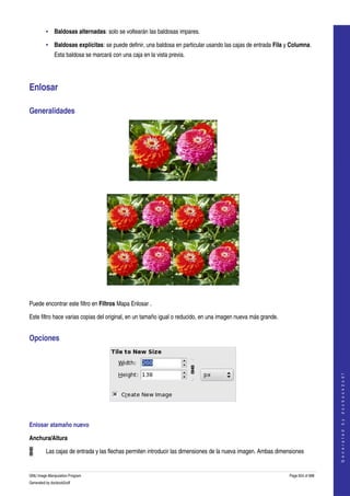  
         • Baldosas alternadas: solo se voltearán las baldosas impares. 

         • Baldosas explícitas: se puede definir, una baldosa en particular usando las cajas de entrada Fila y Columna. 
              Esta baldosa se marcará con una caja en la vista previa. 




Enlosar 

Generalidades 




 




  

Puede encontrar este filtro en Filtros Mapa Enlosar . 

Este filtro hace varias copias del original, en un tamaño igual o reducido, en una imagen nueva más grande. 


Opciones                                                                                                                           
                                                                                                                                  G e n e r a t e d   b y   d o c b o o k 2 o d f




 

Enlosar atamaño nuevo 

Anchura/Altura 

         Las cajas de entrada y las flechas permiten introducir las dimensiones de la nueva imagen. Ambas dimensiones 


GNU Image Manipulation Program                                                                                 Page 624 of 688 
Generated by docbook2odf
 