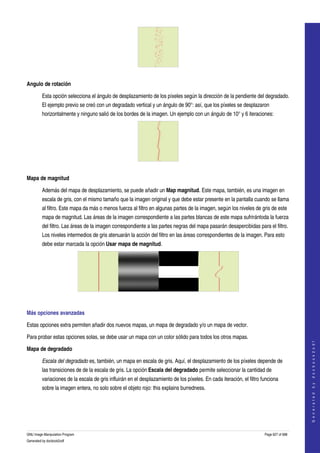  




 

Angulo de rotación

         Esta opción selecciona el ángulo de desplazamiento de los píxeles según la dirección de la pendiente del degradado. 
         El ejemplo previo se creó con un degradado vertical y un ángulo de 90°: así, que los píxeles se desplazaron 
         horizontalmente y ninguno salió de los bordes de la imagen. Un ejemplo con un ángulo de 10° y 6 iteraciones: 




  

Mapa de magnitud

         Además del mapa de desplazamiento, se puede añadir un Map magnitud. Este mapa, también, es una imagen en 
         escala de gris, con el mismo tamaño que la imagen original y que debe estar presente en la pantalla cuando se llama 
         al filtro. Este mapa da más o menos fuerza al filtro en algunas partes de la imagen, según los niveles de gris de este 
         mapa de magnitud. Las áreas de la imagen correspondiente a las partes blancas de este mapa sufrirántoda la fuerza 
         del filtro. Las áreas de la imagen correspondiente a las partes negras del mapa pasarán desapercibidas para el filtro. 
         Los niveles intermedios de gris atenuarán la acción del filtro en las áreas correspondientes de la imagen. Para esto 
         debe estar marcada la opción Usar mapa de magnitud. 




  

Más opciones avanzadas 

Estas opciones extra permiten añadir dos nuevos mapas, un mapa de degradado y/o un mapa de vector. 

Para probar estas opciones solas, se debe usar un mapa con un color sólido para todos los otros mapas. 
                                                                                                                                           
                                                                                                                                          G e n e r a t e d   b y   d o c b o o k 2 o d f




Mapa de degradado

         Escala del degradado es, también, un mapa en escala de gris. Aquí, el desplazamiento de los píxeles depende de 
         las transiciones de de la escala de gris. La opción Escala del degradado permite seleccionar la cantidad de 
         variaciones de la escala de gris influirán en el desplazamiento de los píxeles. En cada iteración, el filtro funciona 
         sobre la imagen entera, no solo sobre el objeto rojo: this explains burredness. 
  




GNU Image Manipulation Program                                                                                         Page 627 of 688 
Generated by docbook2odf
 