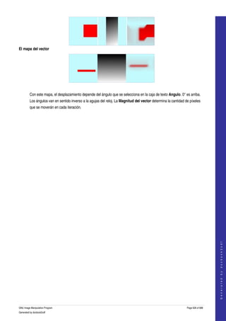  




El mapa del vector




  

         Con este mapa, el desplazamiento depende del ángulo que se selecciona en la caja de texto Angulo. 0° es arriba. 
         Los ángulos van en sentido inverso a la agujas del reloj. La Magnitud del vector determina la cantidad de píxeles 
         que se moverán en cada iteración. 




                                                                                                                                     
                                                                                                                                    G e n e r a t e d   b y   d o c b o o k 2 o d f




GNU Image Manipulation Program                                                                                   Page 628 of 688 
Generated by docbook2odf
 