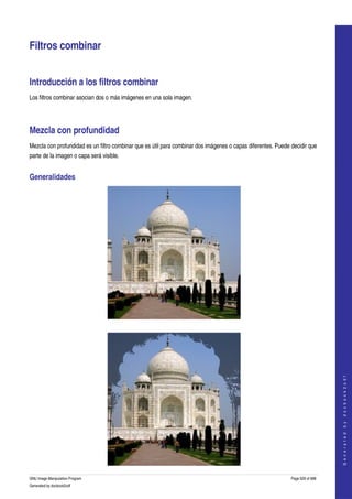  


Filtros combinar 


Introducción a los filtros combinar 
Los filtros combinar asocian dos o más imágenes en una sola imagen. 




Mezcla con profundidad 
Mezcla con profundidad es un filtro combinar que es útil para combinar dos imágenes o capas diferentes. Puede decidir que 
parte de la imagen o capa será visible. 


Generalidades 




  


                                                                                                                                  
                                                                                                                                 G e n e r a t e d   b y   d o c b o o k 2 o d f




GNU Image Manipulation Program                                                                                Page 629 of 688 
Generated by docbook2odf
 