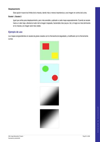  
Desplazamiento

         Esta opción mueve los límites de la mezcla, dando más o menos importancia a una imagen en contra de la otra. 

Escala 1, Escala 2

         Igual que arriba para desplazamiento, pero más sensible y aplicado a cada mapa separadamente. Cuando se escala 
         hacia un valor bajo, afectará al valor de la imagen mapeada, haciendola más oscura. Así, el negro es más dominante 
         en la mezcla y la imagen será más visible. 


Ejemplo de uso 
Los mapas songrandientes en escala de grises creados con la Herraienta de degradado y modificado con la Herramienta 
curvas. 




  




  




  
                                                                                                                                    
                                                                                                                                   G e n e r a t e d   b y   d o c b o o k 2 o d f




  


GNU Image Manipulation Program                                                                                  Page 631 of 688 
Generated by docbook2odf
 