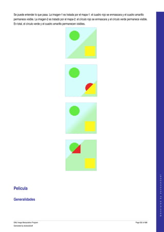  
Se puede entender lo que pasa. La imagen­1 es tratada por el mapa­1: el cuadro rojo se enmascara y el cuadro amarillo 
permanece visible. La imagen­2 es tratado por el mapa­2: el círculo rojo se enmascara y el círculo verde permanece visible. 
En total, el círculo verde y el cuadro amarillo permanecen visibles. 




  




  




  




  
                                                                                                                                    
                                                                                                                                   G e n e r a t e d   b y   d o c b o o k 2 o d f




Pelicula 

Generalidades 
  




GNU Image Manipulation Program                                                                                  Page 632 of 688 
Generated by docbook2odf
 