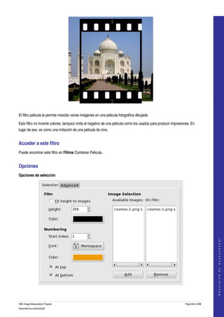  




  

El filtro pelicula le permite mezclar varias imágenes en una pelicula fotográfica dibujada. 

Este filtro no invierte colores, tampoco imita el negativo de una pelicula como los usados para producir impresiones. En 
lugar de eso, es como una imitación de una pelicula de cine. 


Acceder a este filtro 
Puede encontrar este filtro en Filtros Combinar Pelicula . 


Opciones 
Opciones de selección




                                                                                                                                     
                                                                                                                                    G e n e r a t e d   b y   d o c b o o k 2 o d f




 


GNU Image Manipulation Program                                                                                   Page 633 of 688 
Generated by docbook2odf
 