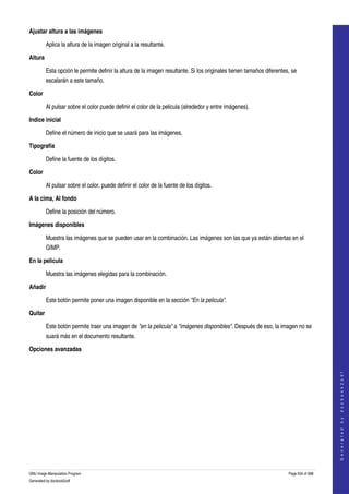  
Ajustar altura a las imágenes

         Aplica la altura de la imagen original a la resultante. 

Altura

         Esta opción le permite definir la altura de la imagen resultante. Si los originales tienen tamaños diferentes, se 
         escalarán a este tamaño. 

Color

         Al pulsar sobre el color puede definir el color de la pelicula (alrededor y entre imágenes). 

Indice inicial

         Define el número de inicio que se usará para las imágenes. 

Tipografía

         Define la fuente de los dígitos.

Color

         Al pulsar sobre el color, puede definir el color de la fuente de los dígitos. 

A la cima, Al fondo

         Define la posición del número.

Imágenes disponibles

         Muestra las imágenes que se pueden usar en la combinación. Las imágenes son las que ya están abiertas en el 
         GIMP. 

En la pelicula

         Muestra las imágenes elegidas para la combinación. 

Añadir

         Este botón permite poner una imagen disponible en la sección "En la pelicula". 

Quitar

         Este botón permite traer una imagen de "en la pelicula" a "imágenes disponibles". Después de eso, la imagen no se 
         suará más en el documento resultante. 

Opciones avanzadas
 
                                                                                                                                          
                                                                                                                                         G e n e r a t e d   b y   d o c b o o k 2 o d f




GNU Image Manipulation Program                                                                                        Page 634 of 688 
Generated by docbook2odf
 