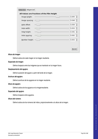  




Altura de imagen

         Define la altura de cada imagen en la imagen resultante. 

Espaciado de imagen

         Define el espacio entre las imágenes que se insertarán en la imagen futura. 

Desplazamiento del agujero

         Define la posición del agujero a partir del borde de la imagen. 

Anchura del agujero

         Define la anchura de los agujeros en la imagen resultante. 

Altura de agujero

         Define la altura de los agujeros en la imagenresultante. 

Espaciado del agujero

         Define el espacio entre agujeros.

Altura del número

         Define la altura de los números del índice, proporcionalmente a la altura de la imagen. 
                                                                                                                        
                                                                                                                       G e n e r a t e d   b y   d o c b o o k 2 o d f




GNU Image Manipulation Program                                                                      Page 635 of 688 
Generated by docbook2odf
 