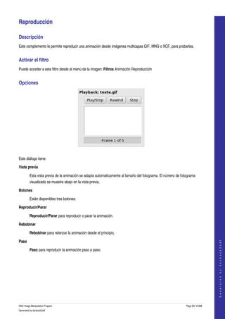  

Reproducción 

Descripción 
Este complemento le permite reproducir una animación desde imágenes multicapas GIF, MNG o XCF, para probarlas. 


Activar el filtro 
Puede acceder a este filtro desde el menú de la imagen: Filtros Animación Reproducción 


Opciones 




 

Este diálogo tiene:

Vista previa

         Esta vista previa de la animación se adapta automaticamente al tamaño del fotograma. El número de fotograma 
         visualizado se muestra abajo en la vista previa. 

Botones

         Están disponibles tres botones:

Reproducir/Parar

         Reproducir/Parar para reproducir o parar la animación. 

Rebobinar

         Rebobinar para relanzar la animación desde el principio. 

Paso
                                                                                                                                  
                                                                                                                                 G e n e r a t e d   b y   d o c b o o k 2 o d f




         Paso para reproducir la animación paso a paso. 




GNU Image Manipulation Program                                                                                Page 637 of 688 
Generated by docbook2odf
 