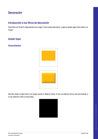  


Decoración 


Introducción a los filtros de decoración 
Estos filtros son Script­Fu dependientes de la imagen. Crean bordes decorativos, y algunos añaden algún bonito efecto a la 
imagen. 




Añadir bisel 

Generalidades 




  




  

Este filtro añade un ligero bisel a una imagen usando un Mapa de relieve. Si hay una selección activa, esta será biselada, si 
no hay selección el filtro no tiene efecto.                                                                                           
                                                                                                                                     G e n e r a t e d   b y   d o c b o o k 2 o d f




  
  




GNU Image Manipulation Program                                                                                    Page 638 of 688 
Generated by docbook2odf
 