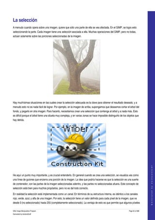  


La selección 
A menudo cuando opera sobre una imagen, quiere que sólo una parte de ella se vea afectada. En el GIMP, se logra esto 
seleccionando la parte. Cada imagen tiene una selección asociada a ella. Muchas operaciones del GIMP, pero no todas, 
actúan solamente sobre las porciones seleccionadas de la imagen. 




 

Hay muchísimas situaciones en las cuales crear la selección adecuada es la clave para obtener el resultado deseado, y a 
menudo esto no es nada fácil de lograr. Por ejemplo, en la imagen de arriba, supongamos que deseamos cortar el árbol del 
fondo, y pegarlo en otra imagen. Para hacerlo, necesitamos crear una selección que contenga al árbol y a nada más. Esto 
es difícil porque el árbol tiene una silueta muy compleja, y en varias zonas se hace imposible distinguirlo de los objetos que 
hay detrás. 




                                                                                                                                       
                                                                                                                                      G e n e r a t e d   b y   d o c b o o k 2 o d f




 

He aquí un punto muy importante, y es crucial entenderlo. En general cuando se crea una selección, se visualiza ves como 
una línea de guiones que encierra una porción de la imagen. La idea que podría hacerse es que la selección es una suerte 
de contenedor, con las partes de la imagen seleccionadas adentro, y las partes no seleccionadas afuera. Este concepto de 
selección está bien para muchos propósitos, pero no es del todo correcto. 

En realidad la selección está implementada como un canal. En términos de su estructura interna, es idéntico a los canales 
rojo, verde, azul, y alfa de una imagen. Por esto, la selección tiene un valor definido para cada píxel de la imagen, que va 
desde 0 (no seleccionado) hasta 255 (completamente seleccionado). La ventaja de esto es que permite que algunos píxeles 

GNU Image Manipulation Program                                                                                      Page 64 of 688 
Generated by docbook2odf
 