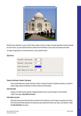  




  

Este filtro hace, justamente, lo que su nombre indica: añade un borde a la imagen. Se puede especificar el tamaño del borde 
así como el color. Los cuatro lados del borde se colorean de forma diferente, lo que le dará una apariencia de relieve. 

La imagen se agrandará con el tamaño del borde, y solo se pintará el borde. 


Opciones 




 

Tamaño X del borde, Tamaño Y del borde

         Aquí se puede seleccionar el grosor del borde a añadir, en píxeles. El tamaño X (izquierdo y derecho) y el tamaño Y 
         (arriba y abajo) pueden ser diferentes. El tamaño máximo es de 250 píxeles. 
                                                                                                                                          
                                                                                                                                         G e n e r a t e d   b y   d o c b o o k 2 o d f




Color del borde

         Al pulsar en el botón del color aparece el diálogo del editor de color, que permite elegir un color del borde 
         "medio" (mirar abajo, Valor delta en el color). 

Valor delta en el color

         Esta opción hace que los lados del borde se coloreen en forma diferente y da a la imagen una apariencia de relieve. 
         El color del lado del borde respectivo se calcula para cada componente del color rojo, verde, y azul desde la "media" 
         del Color del borde como sigue: 


GNU Image Manipulation Program                                                                                        Page 640 of 688 
Generated by docbook2odf
 