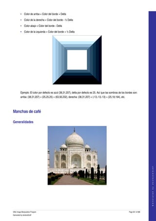  
         • Color de arriba = Color del borde + Delta

         • Color de la derecha = Color del borde ­ ½ Delta 

         • Color abajo = Color del borde ­ Delta

         • Color de la izquierda = Color del borde + ½ Delta 




  

         Ejemplo: El color por defecto es azul (38,31,207), delta por defecto es 25. Así que las sombras de los bordes son: 
         arriba: (38,31,207) + (25,25,25) = (63,56,232), derecha: (38,31,207) + (­13,­13,­13) = (25,18,194), etc. 




Manchas de café 

Generalidades 




                                                                                                                                         
                                                                                                                                        G e n e r a t e d   b y   d o c b o o k 2 o d f




  
  




GNU Image Manipulation Program                                                                                       Page 641 of 688 
Generated by docbook2odf
 
