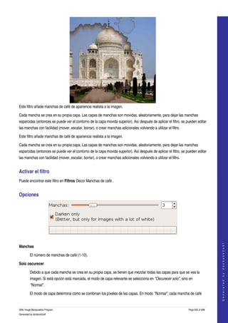  




Este filtro añade manchas de café de apariencia realista a la imagen. 

Cada mancha se crea en su propia capa. Las capas de manchas son movidas, aleatoriamente, para dejar las manchas 
esparcidas (entonces se puede ver el contorno de la capa movida superior). Así después de aplicar el filtro, se pueden editar 
las manchas con facilidad (mover, escalar, borrar), o crear manchas adicionales volviendo a utilizar el filtro. 

Este filtro añade manchas de café de apariencia realista a la imagen. 

Cada mancha se crea en su propia capa. Las capas de manchas son movidas, aleatoriamente, para dejar las manchas 
esparcidas (entonces se puede ver el contorno de la capa movida superior). Así después de aplicar el filtro, se pueden editar 
las manchas con facilidad (mover, escalar, borrar), o crear manchas adicionales volviendo a utilizar el filtro. 


Activar el filtro 
Puede encontrar este filtro en Filtros Decor Manchas de café . 


Opciones 




 
                                                                                                                                       




Manchas
                                                                                                                                      G e n e r a t e d   b y   d o c b o o k 2 o d f




         El número de manchas de café (1­10).

Solo oscurecer

         Debido a que cada mancha se crea en su propia capa, se tienen que mezclar todas las capas para que se vea la 
         imagen. Si está opción está marcada, el modo de capa relevante se selecciona en "Oscurecer solo", sino en 
         "Normal". 

         El modo de capa determina como se combinan los píxeles de las capas. En modo "Normal", cada mancha de café 


GNU Image Manipulation Program                                                                                     Page 642 of 688 
Generated by docbook2odf
 