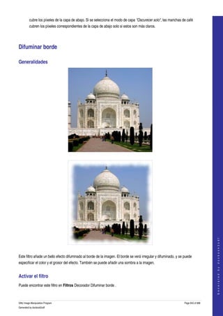  
         cubre los píxeles de la capa de abajo. Si se selecciona el modo de capa "Oscurecer solo", las manchas de café 
         cubren los píxeles correspondientes de la capa de abajo solo si estos son más claros. 




Difuminar borde 

Generalidades 




  




                                                                                                                                      
                                                                                                                                     G e n e r a t e d   b y   d o c b o o k 2 o d f




  

Este filtro añade un bello efecto difuminado al borde de la imagen. El borde se verá irregular y difuminado, y se puede 
especificar el color y el grosor del efecto. También se puede añadir una sombra a la imagen. 


Activar el filtro 
Puede encontrar este filtro en Filtros Decorador Difuminar borde . 



GNU Image Manipulation Program                                                                                    Page 643 of 688 
Generated by docbook2odf
 