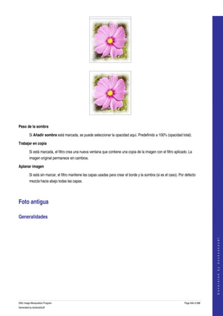  




  




  

Peso de la sombra

         Si Añadir sombra está marcada, se puede seleccionar la opacidad aquí. Predefinido a 100% (opacidad total). 

Trabajar en copia

         Si está marcada, el filtro crea una nueva ventana que contiene una copia de la imagen con el filtro aplicado. La 
         imagen original permanece sin cambios. 

Aplanar imagen

         Si está sin marcar, el filtro mantiene las capas usadas para crear el borde y la sombra (si es el caso). Por defecto 
         mezcla hacia abajo todas las capas. 




Foto antigua 

Generalidades 
  
                                                                                                                                         
                                                                                                                                        G e n e r a t e d   b y   d o c b o o k 2 o d f




GNU Image Manipulation Program                                                                                       Page 646 of 688 
Generated by docbook2odf
 