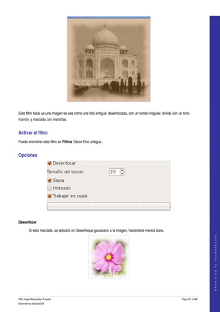  




  

Este filtro hace ue una imagen se vea como una foto antigua: desenfocada, con un borde irregular, teñida con un tono 
marrón, y marcada con manchas. 


Activar el filtro 
Puede encontrar este filtro en Filtros Decor Foto antigua . 


Opciones 




 

Desenfocar

         Si está marcada, se aplicará un Desenfoque gaussiano a la imagen, haciendola menos clara. 
                                                                                                                                   
                                                                                                                                  G e n e r a t e d   b y   d o c b o o k 2 o d f




  
  

GNU Image Manipulation Program                                                                                 Page 647 of 688 
Generated by docbook2odf
 