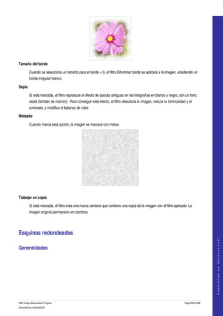  




Tamaño del borde

         Cuando se selecciona un tamaño para el borde > 0, el filtro Difuminar borde se aplicará a la imagen, añadiendo un 
         borde irregular blanco. 

Sepia

         Si está marcada, el filtro reproduce el efecto de épocas antiguas en las fotografías en blanco y negro, con un tono 
         sepia (teñidas de marrón).  Para conseguir este efecto, el filtro dessatura la imagen, reduce la luminosidad y el 
         contraste, y modifica el balance de color. 

Moteado

         Cuando marca esta opción, la imagen se marcará con motas. 




  

Trabajar en copia

         Si está marcada, el filtro crea una nueva ventana que contiene una copia de la imagen con el filtro aplicado. La 
         imagen original permanece sin cambios. 




Esquinas redondeadas 
                                                                                                                                         
                                                                                                                                        G e n e r a t e d   b y   d o c b o o k 2 o d f




Generalidades 
  




GNU Image Manipulation Program                                                                                       Page 648 of 688 
Generated by docbook2odf
 
