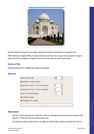  




  

Este filtro redondea las esquinas de una imagen, opcionalmente añade una sombra base y una capa de fondo. 

El filtro funciona con imágenes RGB y en escala de grises que contengan solo una capa. Crea una copia de la imagen o 
puede, opcionalmente, trabajar en el original. Usa el color de fondo activo para crear la capa de fondo. 


Activar el filtro 
Puede encontrar este filtro en Filtros Decor Esquinas redondeada . 


Opciones 




                                                                                                                                       
                                                                                                                                      G e n e r a t e d   b y   d o c b o o k 2 o d f




 

Radio del borde

         Este filtro funciona seleccionando un cuarto de un círculo en cada esquina y borrando el área no cubierta por esta 
         selección. El "Radio del borde" es el radio de dicho círculo. 

         En el ejemplo de abajo, se aplicó el filtro a una imagen de 100x100 píxeles, variando el radio del borde. Para un 


GNU Image Manipulation Program                                                                                     Page 649 of 688 
Generated by docbook2odf
 