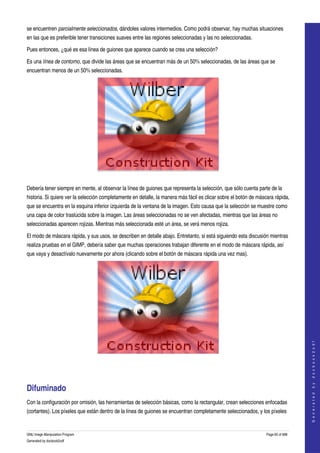  
se encuentren parcialmente seleccionados, dándoles valores intermedios. Como podrá observar, hay muchas situaciones 
en las que es preferible tener transiciones suaves entre las regiones seleccionadas y las no seleccionadas. 

Pues entonces, ¿qué es esa línea de guiones que aparece cuando se crea una selección? 

Es una línea de contorno, que divide las áreas que se encuentran más de un 50% seleccionadas, de las áreas que se 
encuentran menos de un 50% seleccionadas. 




 

Debería tener siempre en mente, al observar la línea de guiones que representa la selección, que sólo cuenta parte de la 
historia. Si quiere ver la selección completamente en detalle, la manera más fácil es clicar sobre el botón de máscara rápida, 
que se encuentra en la esquina inferior izquierda de la ventana de la imagen. Esto causa que la selección se muestre como 
una capa de color traslúcida sobre la imagen. Las áreas seleccionadas no se ven afectadas, mientras que las áreas no 
seleccionadas aparecen rojizas. Mientras más seleccionada esté un área, se verá menos rojiza. 

El modo de máscara rápida, y sus usos, se describen en detalle abajo. Entretanto, si está siguiendo esta discusión mientras 
realiza pruebas en el GIMP, debería saber que muchas operaciones trabajan diferente en el modo de máscara rápida, así 
que vaya y desactívalo nuevamente por ahora (clicando sobre el botón de máscara rápida una vez mas). 




                                                                                                                                      
                                                                                                                                     G e n e r a t e d   b y   d o c b o o k 2 o d f




 




Difuminado 
Con la configuración por omisión, las herramientas de selección básicas, como la rectangular, crean selecciones enfocadas 
(cortantes). Los píxeles que están dentro de la línea de guiones se encuentran completamente seleccionados, y los píxeles 


GNU Image Manipulation Program                                                                                     Page 65 of 688 
Generated by docbook2odf
 
