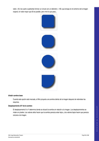  
         radio = 50, los cuatro cuadrantes forman un círculo con un diámetro = 100, que encaja en el contorno de la imagen 
         original. Un radio mayor que 50 es posible, pero mire lo que pasa... 




  




  




  




  

Añadir sombra base

         Cuando esta opción está marcada, el filtro proyecta una sombra detrás de la imagen después de redondear las 
         esquinas. 

Desplazamiento X/Y de la sombra
                                                                                                                                     
                                                                                                                                    G e n e r a t e d   b y   d o c b o o k 2 o d f




         El desplazamiento X e Y determina donde se situará la sombra en relación a la imagen. Los desplazamientos se 
         miden en píxeles. Los valores altos hacen que la sombra parezca estar lejos, y los valores bajos hacen que parezca 
         cercana a la imagen. 
  




GNU Image Manipulation Program                                                                                   Page 650 of 688 
Generated by docbook2odf
 