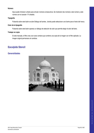  
Número

         Aquí puede introducir untexto para simular números consecutivos. Se mostrarán dos números: este número y este 
         número con el caracter "A" añadido. 

Tipografía

         Pulsando sobre este botón se abre Diálogo de fuentes , donde puede seleccionar una fuente para el texto del marco. 

Color de la tipografía

         Pulsando sobre este botón aparece un diálogo de selección de color que permite elegir el color del texto. 

Trabajar en copia

         Si está marcada, el filtro crea una nueva ventana que contiene una copia de la imagen con el filtro aplicado. La 
         imagen original permanece sin cambios. 




Esculpido Stencil 

Generalidades 




  
  
                                                                                                                                          
                                                                                                                                         G e n e r a t e d   b y   d o c b o o k 2 o d f




GNU Image Manipulation Program                                                                                        Page 653 of 688 
Generated by docbook2odf
 