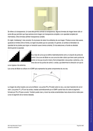  




Se refiere a la transparencia. Un canal alfa permite controlar la transparencia. Algunos formatos de imagen tienen sólo un 
canal alfa que permiten que haya sectores de la imagen con transparencia completa o con opacidad completa (sin 
intermedios). Otros formatos admiten transparencia variable. 

En inglés "antialiasing", más conocido. Es el proceso de reducir los artefactos de una imagen. Produce curvas más suaves 
ajustando la frontera entre el fondo y la región de pixeles que es suavizada. En general, se cambia la intensidad o la 
opacidad de los píxeles para lograr un transición suave (menos cortante). En las selecciones, el borde es afectado 
disminuyendo la opacidad. 

                            

                                      Es un tipo de curva que se define matemáticamente como un conjunto de puntos de 
                                      control. Una curva de Bézier es una curva de orden cúbico que tiene cuatro puntos de 
                                      control, en los que el punto inicial y final corresponden a las puntas o extremos, y los 
                                      otros dos son los puntos de control, o anclas, que determinan la dirección con que la 
curva ingresa a los extremos. 

Las curvas de Bézier se utilizan en el GIMP para representar las partes componentes de una ruta. 




 

La imagen de arriba muestra una curva de Bézier. Los puntos P0 y P3 están sobre la ruta, y se crean haciendo clic con el 
ratón. Los puntos P1 y P2 son las anclas, creadas automáticamente por el GIMP cuando hace clic sobre el segmento 
formado por P0 y P3 para curvarlo. También puede crear y mover las anclas arrastrándolas hacia afuera de los nodos para 
curvar el segmento de la manera deseada. 

 
                                                                                                                                       
                                                                                                                                      G e n e r a t e d   b y   d o c b o o k 2 o d f




GNU Image Manipulation Program                                                                                     Page 656 of 688 
Generated by docbook2odf
 