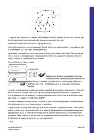  




La imagen de arriba muestra una ruta que tiene dos componentes, ambos con segmentos de curva rectos y oblicuos. Aquí, 
el círculo blanco indica el nodo seleccionado, y los dos cuadrados blancos son sus anclas. 

Traducción del The Free On­line Dictionary of Computing (13 Mar 01):  

Un formato de mapa de bits no comprimido usado por Microsoft Windows para visualizar gráficos. La profundidad del color 
es típicamente de 1, 4, u 8 bits, aunque el formato admite más. 

Puedes pensar a las capas de una imagen como una pila de filminas o como la ropa sobre tu cuerpo. Cada elemento que 
vistes es una capa en el diálogo de capas. Las capas se apilan una sobre otra. La capa de más abajo es el fondo de la 
imagen y las demás se superponen para formar la imagen. 

Representación de una imagen con capas:

                                  

                                 La imagen final:

                                  

                                                               Cada imagen es dividida en canales y luego recombinada 
                                                               antes de ser enviada al dispositivo de salida. El dispositivo de 
                                 salida más usual es la pantalla. Los canales utilizados para representar imágenes en la 
                                 pantalla son Rojo, Verde y Azul. Otros dispositivos de salida pueden utilizar canales 
                                 diferentes. 

Los canales son útiles cuando se necesita retocar un color en particular. Si, por ejemplo, se desea remover los "ojos rojos", 
la solución más obvia es trabajar sobre el canal Rojo. Los canales pueden pensarse como máscaras que permiten o 
prohíben la salida del color que representan. Corriendo filtros sobre la información de un canal, el usuario experto puede 
lograr efectos muy variados y un refinado manejo del GIMP. 
                                                                                                                                       




Un modelo de color es una manera de describir y especificar un color. El término se emplea aveces para referirse tanto al 
                                                                                                                                      G e n e r a t e d   b y   d o c b o o k 2 o d f




sistema del espacio de color como al espacio de color en que se basa. 

Un espacio de color es un conjunto de colores que puede mostrar o reconocer un dispositivo de entrada o salida (como un 
escáner, un monitor, o una impresora). Los colores de un espacio de color se especifican como valores de un sistema de 
espacio de colores, que es un sistema de coordenadas en donde cada color se describe por sus coordenadas sobre los 
distintos ejes. Debido a la estructura del ojo humano, hay tres ejes en los sistemas que pretenden mostrar color. Hay unos 
30 o 40 sistemas de espacios de color en uso. Los más importantes son: 

• RGB


GNU Image Manipulation Program                                                                                     Page 657 of 688 
Generated by docbook2odf
 