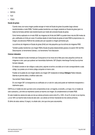  
• HSV

• CMY(K) 

• YUV

• YCbCr

Escala de grises

         Cuando creas una nueva imagen puedes escoger el modo de Escala de grises (la puedes luego colorear 
         transformándola a modo RGB). También puedes transformar una imagen existente en Escala de grises (pero no 
         todos los formatos admiten esta transformación) por medio del comando Escala de grises. 

         Como hemos explicado en el modo RGB, las imágenes de 24 bits del GIMP no pueden tener más de 256 niveles de 
         gris, codificados en 8 bits por canal. Si cambias desde el modo Escala de grises al modo RGB le proporcionas a tu 
         imagen una estructura RGB de tres canales pero por supuesto tu imagen permanece gris. 

         Los archivos de imágenes en Escala de grises (8­bit) son más pequeños que los archivos de imágenes RGB. 

         También puedes transformar una imagen RGB a Escala de grises desaturándola gracias a la opción HSV del filtro 
         Descomponer, la herramienta Colorear, o la herramienta Tono­Saturación . 

Colores indexados

         El modo indexado ha sido inventado por Compuserve en los inicios de la Web para crear pequeños archivos de 
         imágenes a color, para que pudieran ser transmitidos fácilmente. GIF (Graphic Interchange Format) fue el primer 
         formato indexado. 

         El método consiste en dar códigos a cada píxel y adjuntar al archivo una tabla con el color correspondiente a cada 
         código. Los píxeles con el mismo código comparten el mismo color. 

         Puedee ver la paleta de una imagen abierta una imagen GIF empleando el diálogo Diálogos Paleta indexada . 
         Además le permite editar y modificar cada color. 

         Vea también Paleta indexada. 

         En una imagen GIF, la transparencia es codificada con un solo bit: cada píxel puede ser totalmente transparente o 
         totalmente opaco. 

CMYK es un modelo de color que tiene como componentes al cian, al magenta, al amarillo, y al negro. Es un modelo de 
color sustractivo, y de heho es importante cuando se imprime una imagen. Es complementario al modelo RGB. 

En este modelo los valores de cada uno de sus colores primarios varían entre 0% y 100%. Si es 0% el color no se imprime, 
y si es 100% se imprime todo el área de este color. Los colores se forman mezclando los tres colores primarios. 

El último de estos valores, K (negro), no añade color, sino que sirve para oscurecerlos. 
                                                                                                                                       
                                                                                                                                      G e n e r a t e d   b y   d o c b o o k 2 o d f




 




GNU Image Manipulation Program                                                                                     Page 658 of 688 
Generated by docbook2odf
 