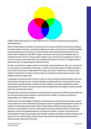  




El GIMP no puede trabajar todavía con el modelo CMYK. Pero hay un complemento experimental que lo proporciona 
rudimentariamente en . 

Este es el modelo utilizado en la impresión. Sus los colores son los mismos que contienen los cartuchos de una impresora. 
Es el modelo empleado en la pintura, y el de todos los objetos que nos rodean, en los que la luz no es emitida sino reflejada. 
Los objetos absorben parte de la onda de luz y nosotros vemos sólo la parte reflejada. Note que nuestros ojos con sus 
conos ven esta luz reflejada en el modo RGB. Un objeto es rojo porque el verde y el azul fueron absorbidos. Ahora, la 
combinación de verde y azul es cian. Así que cuando un objeto se ve rojo, es porque el cian fue absorbido. A la inversa, si 
se ve cian, es porque su color complementario, rojo, fue absorbido. Este sistema es sustractivo. Si se agrega amarillo, se 
decrementa el azul, y si se agrega magenta, se decrementa el verde. 

Por lógica, si se mezclan cian, magenta y amarillo, al mismo tiempo, se está sustrayendo rojo, verde y azul, y por esto el ojo 
no vería luz alguna, y en consecuencia se forma negro. La cuestión es un poco más compleja. En realidad se obtendrá un 
marrón oscuro. Es por esto que el modelo también tiene al negro, y por lo cual su impresora tiene un cartucho de negro. 
También es más económico: la impresora no tiene que gastar en la mezcla de los otros tres colores para crear un negro 
imperfecto, sólo tiene que agregar negro. 

La cuantización es el proceso de reducir el color de un píxel a uno de varios valores fijos, haciendo coincidir su color con el 
color más próximo del mapa de colores. Los valores originales de los píxeles pueden tener mucha más presición que los 
niveles discretos que puede representar un display. Si el rango del display es muy pequeño, probablemente aparezcan 
cambios abruptos en los colores, como bordes o bandas. Esto se da especialmente en las imágenes indizadas, que pueden 
poseer tienen hasta 256 colores discretos. 

Se pueden reducir los efectos de la cuantización si se utiliza difuminado. Las operaciones del GIMP que admiten difuminado 
son la herramienta Mezcla (si activa la opción) y el comando Convertir a indexado. Sin embargo, sólo funcionan en 
                                                                                                                                        




imágenes RGB, y no en imágenes indizadas. 
                                                                                                                                       G e n e r a t e d   b y   d o c b o o k 2 o d f




El difuminado es una técnica empleada en los gráficos de computadora para crear la ilusión de que una imagen con pocos 
colores aparente tener muchos. El difuminado se puede lograr de varias formas, dependiendo del dispositivo de salida y del 
programa. Un método particularmente efectivo consiste en colocar píxeles de diferentes colores juntos para simular un 
nuevo color (como el puntillismo en la pintura). A cierta distancia el ojo humano mezcla estos colores. Este efecto puede 
observarse a menudo en las pantallas de televisión o en las hojas de un periódico. Un televisor a color utiliza sólo tres 
colores agrupados en celdas, los cuales pueden estar encendidos o apagados. Un periódico en general es impreso con tinta 
negra, pero con este método se logran varios tonos de gris, colocando puntos negros espaciados. Además hay otras 
técnicas para lograr mejores tipos de difuminado. 

GNU Image Manipulation Program                                                                                      Page 659 of 688 
Generated by docbook2odf
 