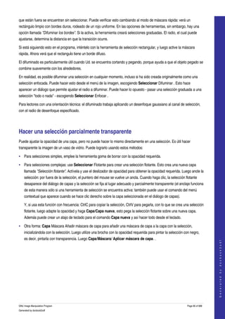  
que están fuera se encuentran sin seleccionar. Puede verificar esto cambiando al modo de máscara rápida: verá un 
rectángulo limpio con bordes duros, rodeado de un rojo uniforme. En las opciones de herramientas, sin embargo, hay una 
opción llamada "Difuminar los bordes". Si la activa, la herramienta creará selecciones graduadas. El radio, el cual puede 
ajustarse, determina la distancia en que la transición ocurre. 

Si está siguiendo esto en el programa, inténtelo con la herramienta de selección rectangular, y luego active la máscara 
rápida. Ahora verá que el rectangulo tiene un borde difuso. 

El difuminado es particularmente útil cuando Ud. se encuentra cortando y pegando, porque ayuda a que el objeto pegado se 
combine suavemente con los alrededores. 

En realidad, es posible difuminar una selección en cualquier momento, incluso si ha sido creada originalmente como una 
selección enfocada. Puede hacer esto desde el menú de la imagen, escogiendo Seleccionar Difuminar . Esto hace 
aparecer un diálogo que permite ajustar el radio a difuminar. Puede hacer lo opuesto ­ pasar una selección graduada a una 
selección "todo o nada" ­ escogiendo Seleccionar Enfocar . 

Para lectores con una orientación técnica: el difuminado trabaja aplicando un desenfoque gaussiano al canal de selección, 
con el radio de desenfoque especificado. 




Hacer una selección parcialmente transparente 
Puede ajustar la opacidad de una capa, pero no puede hacer lo mismo directamente en una selección. Es útil hacer 
transparente la imagen de un vaso de vidrio. Puede lograrlo usando estos métodos: 

• Para selecciones simples, emplee la herramienta goma de borrar con la opacidad requerida. 

• Para selecciones complejas: use Seleccionar Flotante para crear una selección flotante. Esto crea una nueva capa 
    llamada "Selección flotante". Actívela y use el deslizador de opacidad para obtener la opacidad requerida. Luego ancle la 
    selección: por fuera de la selección, el puntero del mouse se vuelve un ancla. Cuando haga clic, la selección flotante 
    desaparece del diálogo de capas y la selección se fija al lugar adecuado y parcialmente transparente (el anclaje funciona 
    de esta manera sólo si una herramienta de selección se encuentra activa: también puede usar el comando del menú 
    contextual que aparece cuando se hace clic derecho sobre la capa seleccionada en el diálogo de capas). 

    Y, si usa esta función con frecuencia: CtrlC para copiar la selección, CtrlV para pegarla, con lo que se crea una selección 
    flotante, luego adapte la opacidad y haga Capa/Capa nueva, esto pega la selección flotante sobre una nueva capa. 
    Además puede crear un atajo de teclado para el comando Capa nueva y así hacer todo desde el teclado. 

• Otra forma: Capa Máscara Añadir máscara de capa para añadir una máscara de capa a la capa con la selección, 
    inicializándola con la selección. Luego utilize una brocha con la opacidad requerida para pintar la selección con negro, 
    es decir, pintarla con transparencia. Luego Capa/Máscara/ Aplicar máscara de capa. . 
                                                                                                                                       
                                                                                                                                      G e n e r a t e d   b y   d o c b o o k 2 o d f




GNU Image Manipulation Program                                                                                      Page 66 of 688 
Generated by docbook2odf
 