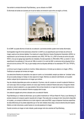  
Vea también la entrada difuminado Floyd­Steinberg , que es utilizado en el GIMP. 

El difuminado de bordes es el proceso por el cual se realiza una transición suave entre una región y el fondo. 




 

En el GIMP, se puede difuminar el borde de una selección. Las brochas también pueden tener bordes difuminados. 

Exchangeable image file format (abreviatura oficial Exif, no EXIF) es una especificación para formatos de archivos de 
imagen usado por las cámaras digitales. Fue creado por la Japan Electronic Industry Development Association (JEIDA). La 
especificación usa los formatos de archivos existentes como JPEG, TIFF Rev. 6.0, y RIFF el formato de archivo de audio 
WAVE, a los que se agrega tags específicos de metadatos. No está soportado en JPEG 2000 o PNG. La versión 2.1 de la 
especificación fue publicada el 12 de junio de 1998 y la versión 2.2 en abril de 2002. La estructura de las etiquetas Exif se 
toma de la de los archivos TIFF. Hay un gran traslapo entre las etiquetas definidas en los estandares TIFF, Exif, TIFF/EP y 
DCF . 

La forma en que la imagen es escrita en el archivo. Debes seleccionar un formato que se adecúe a tu imagen. JPEG y 
PostScript son ejemplos de formatos de imagen. 

Las selecciones flotantes son parecidas a las capas en cuanto a su funcionalidad, excepto que deben ser "ancladas" antes 
de que se pueda proseguir el trabajo en otras capas de la imagen. Mientras una selección está flotando, se le pueden 
realizar cualquier tipo de operaciones a la imagen que contiene. 

Hay dos métodos disponibles para anclar una selección. El primero, más útil, consiste en convertir la selección flotante en 
una nueva capa. Esto se consigue creando una nueva capa mientras la selección flotante está activa. El segundo método 
consiste en anclar la selección a una capa existente. Esto se hace clicando en un lugar de la imagen que esté fuera de la 
selección. De esta forma la selección flotante se agrega sobre la capa. 
                                                                                                                                        
                                                                                                                                       G e n e r a t e d   b y   d o c b o o k 2 o d f




Una selección pegada será primero colocada como una selección flotante. 

Floyd­Steinberg es un método de difuminado, que se publicó inicialmente en 1976 por Robert W. Floyd y Louis Steinberg. El 
proceso empieza en la esquina superior izquierda de la imagen. Para cada píxel, se escoge el color más próximo disponible 
en la paleta, y se computa la diferencia con el color original en cada canal RGB. Luego se dispersan fracciones específicas 
de estas diferencias por los píxeles adjacentes que no han sido visitados (hacia abajo y hacia la derecha del píxel original). 
Debido a al orden del proceso, puede hacerse en una sola pasada por la imagen. 

Cuando convierta una imagen al modo indizado, puede escoger entre dos variantes de Floyd­Steinberg. 


GNU Image Manipulation Program                                                                                      Page 660 of 688 
Generated by docbook2odf
 