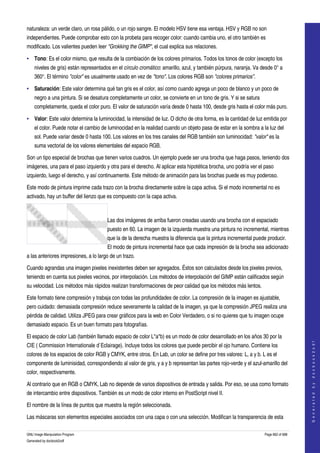  
naturaleza: un verde claro, un rosa pálido, o un rojo sangre. El modelo HSV tiene esa ventaja. HSV y RGB no son 
independientes. Puede comprobar esto con la probeta para recoger color: cuando cambia uno, el otro también es 
modificado. Los valientes pueden leer "Grokking the GIMP", el cual explica sus relaciones. 

• Tono: Es el color mismo, que resulta de la combiación de los colores primarios. Todos los tonos de color (excepto los 
    niveles de gris) están representados en el círculo cromático: amarillo, azul, y también púrpura, naranja. Va desde 0° a 
    360°. El término "color" es usualmente usado en vez de "tono". Los colores RGB son "colores primarios". 

• Saturación: Este valor determina qué tan gris es el color, así como cuando agrega un poco de blanco y un poco de 
    negro a una pintura. Si se desatura completamente un color, se convierte en un tono de gris. Y si se satura 
    completamente, queda el color puro. El valor de saturación varía desde 0 hasta 100, desde gris hasta el color más puro. 

• Valor: Este valor determina la luminocidad, la intensidad de luz. O dicho de otra forma, es la cantidad de luz emitida por 
    el color. Puede notar el cambio de luminocidad en la realidad cuando un objeto pasa de estar en la sombra a la luz del 
    sol. Puede variar desde 0 hasta 100. Los valores en los tres canales del RGB también son luminocidad: "valor" es la 
    suma vectorial de los valores elementales del espacio RGB. 

Son un tipo especial de brochas que tienen varios cuadros. Un ejemplo puede ser una brocha que haga pasos, teniendo dos 
imágenes, una para el paso izquierdo y otra para el derecho. Al aplicar esta hipotética brocha, uno podría ver el paso 
izquierdo, luego el derecho, y así continuamente. Este método de animación para las brochas puede es muy poderoso. 

Este modo de pintura imprime cada trazo con la brocha directamente sobre la capa activa. Si el modo incremental no es 
activado, hay un buffer del lienzo que es compuesto con la capa activa. 

                            

                                       Las dos imágenes de arriba fueron creadas usando una brocha con el espaciado 
                                       puesto en 60. La imagen de la izquierda muestra una pintura no incremental, mientras 
                                       que la de la derecha muestra la diferencia que la pintura incremental puede producir. 
                                       El modo de pintura incremental hace que cada impresión de la brocha sea adicionado 
a las anteriores impresiones, a lo largo de un trazo. 

Cuando agrandas una imagen pixeles inexistentes deben ser agregados. Éstos son calculados desde los pixeles previos, 
teniendo en cuenta sus pixeles vecinos, por interpolación. Los métodos de interpolación del GIMP están calificados según 
su velocidad. Los métodos más rápidos realizan transformaciones de peor calidad que los métodos más lentos. 

Este formato tiene compresión y trabaja con todas las profundidades de color. La compresión de la imagen es ajustable, 
pero cuidado: demasiada compresión reduce severamente la calidad de la imagen, ya que la compresión JPEG realiza una 
pérdida de calidad. Utiliza JPEG para crear gráficos para la web en Color Verdadero, o si no quieres que tu imagen ocupe 
demasiado espacio. Es un buen formato para fotografías. 

El espacio de color Lab (también llamado espacio de color L*a*b) es un modo de color desarrollado en los años 30 por la 
                                                                                                                                       




CIE ( Commission Internationale d`Eclairage). Incluye todos los colores que puede percibir el ojo humano. Contiene los 
                                                                                                                                      G e n e r a t e d   b y   d o c b o o k 2 o d f




colores de los espacios de color RGB y CMYK, entre otros. En Lab, un color se define por tres valores: L, a y b. L es el 
componente de luminisidad, correspondiendo al valor de gris, y a y b representan las partes rojo­verde y el azul­amarillo del 
color, respectivamente. 

Al contrario que en RGB o CMYK, Lab no depende de varios dispositivos de entrada y salida. Por eso, se usa como formato 
de intercambio entre dispositivos. También es un modo de color interno en PostScript nivel II. 

El nombre de la línea de puntos que muestra la región seleccionada. 

Las máscaras son elementos especiales asociados con una capa o con una selección. Modifican la transparencia de esta 

GNU Image Manipulation Program                                                                                     Page 662 of 688 
Generated by docbook2odf
 