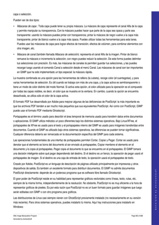  
capa o selección. 

Pueden ser de dos tipos:

• Máscaras de capa : Toda capa puede tener su propia máscara. La máscara de capa represente el canal Alfa de la capa 
    y permite manipular su transparencia. Con la máscara puedes hacer que parte de la capa sea opaca y parte sea 
    transparente: usando la máscara puedes pintar con transparencia; pintar la máscara de negro vuelve a la capa más 
    transparente; pintar de blanco vuelve a la capa más opaca. Puedes utilizar todas las herramientas para esta tarea. 
    Puedes usar las máscaras de capa para lograr efectos de transición, efectos de volúmen, para combinar elementos con 
    otra imagen, etc. 

• Máscara de canal (también llamada Máscara de selección): representa el canal Alfa de la imagen. Pintar de blanco 
    remueve la máscara e incrementa la selección; con negro puedes reducir la selección. De esta forma puedes delimitar 
    tus selecciones con precisión. Es más, las máscaras de canales te permiten guardar tus selecciones, y las puedes 
    recargar luego usando el comando Canal a selección desde el menú Canal. Las máscaras de canal son tan importantes 
    en GIMP que ha sido implementado un tipo especial: la máscara rápida. 

La muestra combinada es una opción para las herramientas de relleno (la cubeta), recoge color (el cuentagotas), y para 
varias herramientas de selección. Es útil cuando se trabaja con más de una capa, y la capa activa es semitransparente o 
tiene un modo de color distinto del modo Normal. Si activa esta opción, el color utilizado para la operación es el compuesto 
por todas las capas visibles, es decir, el color que se muestra en la ventana. En cambio, cuando la opción se encuentra 
desactivada, se utiliza sólo el color de la capa activa. 

El formato PDF fue desarrollado por Adobe para mejorar algunas de las deficiencias de PostScript: la más importante es 
que los archivos PDF tienden a ser mucho más pequeños que sus equivalentes PostScript. Así como con PostScript, GIMP 
puede usar el formato PDF mediante Ghostscript. 

Portapapeles es el término usado para describir el área temporal de memoria usado para transferir datos entre documentos 
o aplicaciones. El GIMP utiliza métodos un poco diferentes bajo los distintos sistemas operativos. Bajo Linux/XFree, el 
portapapeles de XFree es usado para el texto y el portapapeles interno del GIMP es usado para imágenes transferidas entre 
documentos. Cuando el GIMP es utilizado bajo otros sistemas operativos, las diferencias se pueden tornar significativas. 
Cualquier diferencia debería ser remarcada en la documentación específica del GIMP para cada sistema. 

Las operaciones fundamentales de una interfaz de portapapeles permiten Cortar, Copiar y Pegar. Cortar es usado para 
denotar que el elemento se borra del documento al ser enviado al portapapeles. Copiar mentiene el elemento en el 
documento y lo copia al portapapeles. Pegar copia al documento lo que se encuentra en el portapapeles. El GIMP tomará 
una decisión inteligente sobre qué pegar dependiendo del destino. Si el destino es un lienzo, la operación de pegar usará el 
portapapeles de imagen. Si el destino es una caja de entrada de texto, la operación usará el portapapeles de texto. 

Creado por Adobe, PostScript es un lenguaje de descripción de páginas utilizado principalmente por impresoras y otros 
dispositivos de salida. Es también un excelente formato para distribuír documentos. El GIMP no admite documentos 
                                                                                                                                       
                                                                                                                                      G e n e r a t e d   b y   d o c b o o k 2 o d f




PostScript directamente: depende de un poderoso programa que es software libre llamado Ghostscript. 

El gran poder de PostScript reside en su habilidad para representar gráficos vectoriales como líneas, texto, rutas, etc, 
siempre de la misma forma, independientemente de la resolución. No obstante, PostScript no es muy eficiente a la hora de 
representar gráficos de pixeles. Es por esta razón que PostScript no es un buen formato para guardar imágenes que luego 
serán editadas con GIMP o con otro programa para gráficos. 

Las distribuciones de Linux casi siempre vienen con GhostScript previamente instalado (no necesariamente en su versión 
más reciente). Para otros sistemas operativos, puedes instalarlo tú misma. Aquí hay instrucciones para instalarlo en 
Windows: 

GNU Image Manipulation Program                                                                                     Page 663 of 688 
Generated by docbook2odf
 
