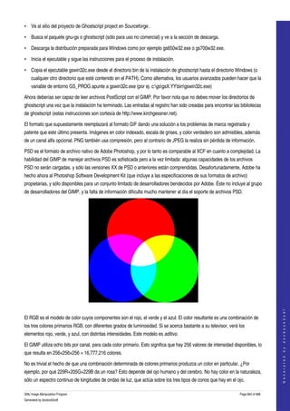  
• Ve al sitio del proyecto de Ghostscript project en Sourceforge . 

• Busca el paquete gnu­gs o ghostscript (sólo para uso no comercial) y ve a la sección de descarga. 

• Descarga la distribución preparada para Windows como por ejemplo gs650w32.exe o gs700w32.exe. 

• Inicia el ejecutable y sigue las instrucciones para el proceso de instalación. 

• Copia el ejecutable gswin32c.exe desde el directorio bin de la instalación de ghostscript hasta el directorio Windows (o 
    cualquier otro directorio que esté contenido en el PATH). Como alternativa, los usuarios avanzados pueden hacer que la 
    variable de entorno GS_PROG apunte a gswin32c.exe (por ej. c:gsgsX.YYbingswin32c.exe) 

Ahora deberías ser capaz de leer archivos PostScript con el GIMP. Por favor nota que no debes mover los directorios de 
ghostscript una vez que la instalación ha terminado. Las entradas al registro han sido creadas para encontrar las bibliotecas 
de ghostscript (estas instrucciones son cortesía de http://www.kirchgessner.net). 

El formato que supuestamente reemplazará al formato GIF dando una solución a los problemas de marca registrada y 
patente que este último presenta. Imágenes en color indexado, escala de grises, y color verdadero son admisibles, además 
de un canal alfa opcional. PNG también usa compresión, pero al contrario de JPEG la realiza sin pérdida de información. 

PSD es el formato de archivo nativo de Adobe Photoshop, y por lo tanto es comparable al XCF en cuanto a complejidad. La 
habilidad del GIMP de manejar archivos PSD es sofisticada pero a la vez limitada: algunas capacidades de los archivos 
PSD no serán cargadas, y sólo las versiones XX de PSD o anteriores están comprendidas. Desafortunadamente, Adobe ha 
hecho ahora al Photoshop Software Development Kit (que incluye a las especificaciones de sus formatos de archivo) 
propietarias, y sólo disponibles para un conjunto limitado de desarrolladores bendecidos por Adobe. Éste no incluye al grupo 
de desarrolladores del GIMP, y la falta de información dificulta mucho mantener al día el soporte de archivos PSD. 




 
                                                                                                                                       
                                                                                                                                      G e n e r a t e d   b y   d o c b o o k 2 o d f




El RGB es el modelo de color cuyos componentes son el rojo, el verde y el azul. El color resultante es una combinación de 
los tres colores primarios RGB, con diferentes grados de luminosidad. Si se acerca bastante a su televisor, verá los 
elementos rojo, verde, y azul, con distintas intensidades. Este modelo es aditivo. 

El GIMP utiliza ocho bits por canal, para cada color primario. Esto significa que hay 256 valores de intensidad disponibles, lo 
que resulta en 256×256×256 = 16,777,216 colores. 

No es trivial el hecho de que una combinación determinada de colores primarios produzca un color en particular. ¿Por 
ejemplo, por qué 229R+205G+229B da un rosa? Esto depende del ojo humano y del cerebro. No hay color en la naturaleza, 
sólo un espectro continuo de longitudes de ondas de luz, que actúa sobre los tres tipos de conos que hay en el ojo, 

GNU Image Manipulation Program                                                                                     Page 664 of 688 
Generated by docbook2odf
 