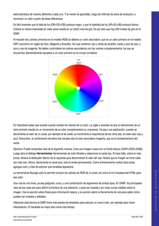  
estimulándolos de manera diferente a cada uno. Y la mente ha aprendido, luego de millones de años de evolución, a 
reconocer un color a partir de estas diferencias. 

Es fácil entender que la falta de luz (OR+OG+OB) produce negro, y que la totalidad de luz (0R+0G+0B) produce blanco. 
Colocar la misma intensidad en cada canal resulta en un cierto nivel de gris. Es por esto que hay 256 niveles de gris en el 
GIMP. 

Al mezclar dos colores primarios en el modelo RGB se obtiene un color secundario, que es un color primario en el modelo 
CMY (acrónimo en inglés de Cian, Magenta y Amarillo). Así que combinar rojo y verde da amarillo, verde y azul da cian, y 
azul y rojo da magenta. No deben confundirse los colores secundarios con los colores complementarios, los que se 
encuentran diametralmente opuestos a un color primario en el círculo cromático: 




  

Es importante saber qué sucede cuando cambia los valores de un color. La regla a recordar es que un decremento de un 
color primario resulta en un incremento de su color complementario (y viceversa). He aquí una explicación: cuando se 
decrementa el valor de un canal, por ejemplo el de verde, se incrementa la importancia de los otros dos, en este caso rojo y 
azul. Ahora bien, la combinación de estos dos canales dan el color secundario magenta, que es el complementario del 
verde. 

Ejercicio: Puede comprobar esto de la siguiente manera. Cree una imagen nueva con un fondo blanco (255R+255G+255B). 
Luego abra el diálogo Herramientas Herramientas de color Niveles y seleccione el canal rojo. Si hace falta, active la vista 
previa. Mueva el deslizador blanco de la izquierda para decrementar el valor del rojo. Notará que la imagen se torna cada 
vez más cian. Ahora, decremente el canal azul: sólo el verde permanecerá. Como entrenamiento vuelva hacia atrás, 
agregue color y trate de adivinar qué tonalidad aparecerá. 
                                                                                                                                        
                                                                                                                                       G e n e r a t e d   b y   d o c b o o k 2 o d f




La herramienta Recoge­color le permite conocer los valores de RGB de un píxel, así como el trío hexadecimal HTML para 
ese color. 

Una ruta es una línea, ya sea poligonal, curva, o una combinación de segmentos de ambos tipos. En GIMP, los principales 
usos de las rutas son para definir la frontera de una selección, o para ser trazada y así crear curvas visibles sobre la 
imagen. Vea la sección sobre Rutas para información básica, y la sección sobre la Herramienta de ruta para saber cómo 
pueden ser creadas y editadas. 

Utilizando esta técnica el GIMP toma más pixeles de alrededor para calcular un nuevo color, por ejemplo para hacer 
interpolación. El resultado es mejor pero toma más tiempo. 


GNU Image Manipulation Program                                                                                      Page 665 of 688 
Generated by docbook2odf
 