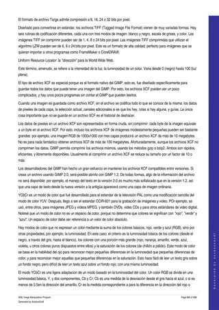  
El formato de archivo Targa admite compresión a 8, 16, 24 o 32 bits por pixel. 

Diseñado para convertirse en estándar, los archivos TIFF (Tagged Image File Format) vienen de muy variadas formas. Hay 
seis rutinas de codificación diferentes, cada una con tres modos de imagen: blanco y negro, escala de grises, y color. Las 
imágenes TIFF sin comprimir pueden ser de 1, 4, 8 o 24 bits por pixel. Las imágenes TIFF comprimidas que utilizan el 
algoritmo LZW pueden ser de 6, 8 o 24 bits por pixel. Este es un formato de alta calidad, perfecto para imágenes que se 
quieran importar a otros programas como FrameMaker o CorelDRAW. 

Uniform Resource Locator: la "dirección" para la World Wide Web. 

Este término, amenudo, se refiere a la intensidad de la luz, la luminosidad de un color. Varia desde 0 (negro) hasta 100 (luz 
plena). 

El tipo de archivo XCF es especial porque es el formato nativo del GIMP: esto es, fue diseñado específicamente para 
guardar todos los datos que puede tener una imagen del GIMP. Por esto, los archivos XCF pueden ser un poco 
complicados, y hay unos pocos programas sin contar el GIMP que pueden leerlos. 

Cuando una imagen es guardada como archivo XCF, en el archivo se codifica todo lo que se conoce de la misma: los datos 
de pixeles de cada capa, la selección actual, canales adicionales si es que los hay, rutas si hay alguna, y guías. La única 
cosa importante que no se guarda en un archivo XCF es el historial de deshacer. 

Los datos de pixeles en un archivo XCF son representados en forma cruda, sin comprimir: cada byte de la imagen equivale 
a un byte en el archivo XCF. Por esto, incluso los archivos XCF de imágenes modestamente pequeñas pueden ser bastante 
grandes: por ejemplo, una imagen RGB de 1000x1000 con tres capas producirá un archivo XCF de más de 10 megabytes. 
No es para nada fantástico obtener archivos XCF de más de 100 megabytes. Afortunadamente, aunque los archivos XCF no 
comprimen los datos, GIMP permite comprimir los archivos mismos, usando los métodos gzip o bzip2. Ambos son rápidos, 
eficientes, y libremente disponibles. Usualmente al comprimir un archivo XCF se reduce su tamaño por un factor de 10 o 
más. 

Los desarrolladores del GIMP han hecho un gran esfuerzo en mantener los archivos XCF compatibles entre versiones. Si 
creas un archivo usando GIMP 2.0, será posible abrirlo con GIMP 1.2. De todas formas, algo de la información del archivo 
no será disponible: por ejemplo, el manejo del texto en la versión 2­0 es mucho más sofisticado que en la versión 1.2, así 
que una capa de texto desde la nueva versión a la antigüa aparecerá como una capa de imagen ordinaria. 

YCbCr es un modo de color que fué desarrollado para el estandar de la televisión PAL como una modificación sencilla del 
modo de color YUV. Después, llego a ser el estandar CCIR­601 para la grabación de imágenes y video. POr ejemplo, se 
usó, entre otros, para imágenes JPEG y videos MPEG, y también DVDs, video CDs y para otros estándares de video digital. 
Notesé que un modo de color no es un espacio de color, porque no determina que colores se significan con "rojo", "verde" y 
"azul". Un espacio de color debe ser referencia a un valor de color absoluto. 

Hay modos de color que no espresan un color mediante la suma de los colores básicos, rojo, verde y azul (RGB), sino por 
otras propiedades, por ejemplo, la luminosidad. En este caso, el criterio es la luminosidad básica de los colores (desde el 
                                                                                                                                         
                                                                                                                                        G e n e r a t e d   b y   d o c b o o k 2 o d f




negro, a través del gris, hasta el blanco), los colores con una porción más grande (rojo, naranja, amarillo, verde, azul, 
violeta, u otros colores puros dispuestos entre ellos) y la saturación de los colores (de chillón a pálido). Este modo de color 
se basa en la habilidad del ojo para reconocer mejor pequeñas diferencias en la luminosidad que pequeñas diferencias de 
color, y para reconocer mejor aquellas que pequeñas diferencias en la saturación. Esto hace fácil de leer un texto gris sobre 
un fondo negro, pero difícil de leer un texto azul sobre un fondo rojo, con una misma luminosidad. 

El modo YCbCr es una ligera adaptación de un modo basado en la luminosidad del color. Un color RGB se divide en una 
luminosidad básica, Y, y dos componentes, Cb y Cr; Cb es una medida de la desviación desde el gris hacia el azul, o si es 
menos de 0.5en la dirección del amarillo. Cr es la medida correspondiente a para la diferencia en la dirección del rojo o 

GNU Image Manipulation Program                                                                                       Page 666 of 688 
Generated by docbook2odf
 