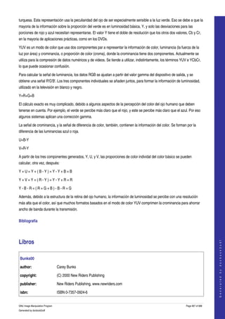  
turquesa. Esta representación usa la peculiaridad del ojo de ser especialmente sensible a la luz verde. Eso se debe a que la 
mayoria de la información sobre la proporción del verde es en luminosidad básica, Y, y solo las desviaciones para las 
porciones de rojo y azul necesitan representarse. El valor Y tiene el doble de resolución que los otros dos valores, Cb y Cr, 
en la mayoria de aplicaciones prácticas, como en los DVDs. 

YUV es un modo de color que usa dos componentes par a representar la información de color, luminancia (la fuerza de la 
luz por área) y crominancia, o proporción de color (croma), donde la crominancia tiene dos componentes. Actualmente se 
utiliza para la compresión de datos numéricos y de videos. Se tiende a utilizar, indistintamente, los términos YUV e YCbCr, 
lo que puede ocasionar confusión. 

Para calcular la señal de luminancia, los datos RGB se ajustan a partir del valor gamma del dispositivo de salida, y se 
obtiene una señal R'G'B'. Los tres componentes individuales se añaden juntos, para formar la información de luminosidad, 
utilizado en la televisión en blanco y negro. 

Y=R+G+B

El cálculo exacto es muy complicado, debido a algunos aspectos de la percepción del color del ojo humano que deben 
tenerse en cuenta. Por ejemplo, el verde se percibe más claro que el rojo, y este se percibe más claro que el azul. Por eso 
algunos sistemas aplican una corrección gamma. 

La señal de crominancia, y la señal de diferencia de color, también, contienen la información del color. Se forman por la 
diferencia de las luminancias azul o roja. 

U=B­Y

V=R­Y

A partir de los tres componentes generados, Y, U, y V, las proporciones de color individal del color básico se pueden 
calcular, otra vez, después: 

Y + U = Y + ( B ­ Y ) = Y ­ Y + B = B

Y + V = Y + ( R ­ Y ) = Y ­ Y + R = R

Y ­ B ­ R = ( R + G + B ) ­ B ­ R = G

Además, debido a la estructura de la retina del ojo humano, la información de luminosidad se percibe con una resolución 
más alta que el color, así que muchos formatos basados en el modo de color YUV comprimen la crominancia para ahorrar 
ancho de banda durante la transmisión. 

Bibliografía 




Libros 
                                                                                                                                       
                                                                                                                                      G e n e r a t e d   b y   d o c b o o k 2 o d f




    Bunks00

    author:                      Carey Bunks

    copyright:                   (C) 2000 New Riders Publishing 

    publisher:                   New Riders Publishing, www.newriders.com 

    isbn:                        ISBN 0­7357­0924­6


GNU Image Manipulation Program                                                                                     Page 667 of 688 
Generated by docbook2odf
 