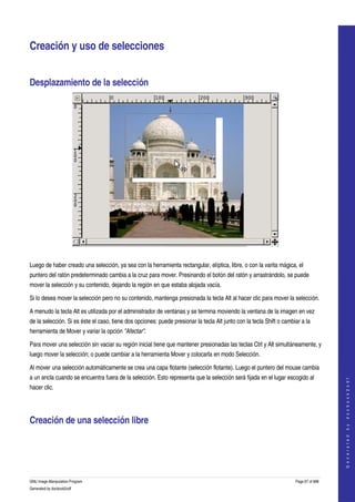  


Creación y uso de selecciones 


Desplazamiento de la selección 




 

Luego de haber creado una selección, ya sea con la herramienta rectangular, elíptica, libre, o con la varita mágica, el 
puntero del ratón predeterminado cambia a la cruz para mover. Presinando el botón del ratón y arrastrándolo, se puede 
mover la selección y su contenido, dejando la región en que estaba alojada vacía. 

Si lo desea mover la selección pero no su contenido, mantenga presionada la tecla Alt al hacer clic para mover la selección. 

A menudo la tecla Alt es utilizada por el administrador de ventanas y se termina moviendo la ventana de la imagen en vez 
de la selección. Si es éste el caso, tiene dos opciones: puede presionar la tecla Alt junto con la tecla Shift o cambiar a la 
herramienta de Mover y variar la opción "Afectar". 

Para mover una selección sin vaciar su región inicial tiene que mantener presionadas las teclas Ctrl y Alt simultáneamente, y 
luego mover la selección; o puede cambiar a la herramienta Mover y colocarla en modo Selección. 

Al mover una selección automáticamente se crea una capa flotante (selección flotante). Luego el puntero del mouse cambia 
a un ancla cuando se encuentra fuera de la selección. Esto representa que la selección será fijada en el lugar escogido al 
                                                                                                                                         
                                                                                                                                        G e n e r a t e d   b y   d o c b o o k 2 o d f




hacer clic. 




Creación de una selección libre 
  




GNU Image Manipulation Program                                                                                        Page 67 of 688 
Generated by docbook2odf
 