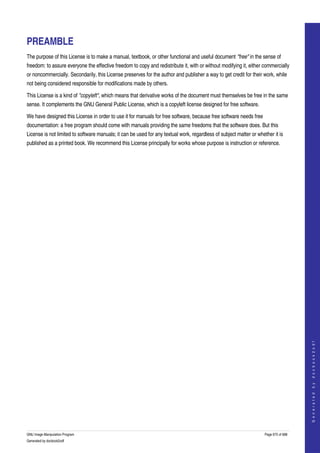  


PREAMBLE
The purpose of this License is to make a manual, textbook, or other functional and useful document "free" in the sense of 
freedom: to assure everyone the effective freedom to copy and redistribute it, with or without modifying it, either commercially 
or noncommercially. Secondarily, this License preserves for the author and publisher a way to get credit for their work, while 
not being considered responsible for modifications made by others. 

This License is a kind of "copyleft", which means that derivative works of the document must themselves be free in the same 
sense. It complements the GNU General Public License, which is a copyleft license designed for free software. 

We have designed this License in order to use it for manuals for free software, because free software needs free 
documentation: a free program should come with manuals providing the same freedoms that the software does. But this 
License is not limited to software manuals; it can be used for any textual work, regardless of subject matter or whether it is 
published as a printed book. We recommend this License principally for works whose purpose is instruction or reference. 




                                                                                                                                         
                                                                                                                                        G e n e r a t e d   b y   d o c b o o k 2 o d f




GNU Image Manipulation Program                                                                                       Page 675 of 688 
Generated by docbook2odf
 