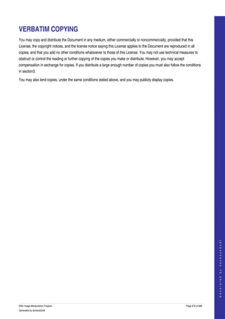  


VERBATIM COPYING
You may copy and distribute the Document in any medium, either commercially or noncommercially, provided that this 
License, the copyright notices, and the license notice saying this License applies to the Document are reproduced in all 
copies, and that you add no other conditions whatsoever to those of this License. You may not use technical measures to 
obstruct or control the reading or further copying of the copies you make or distribute. However, you may accept 
compensation in exchange for copies. If you distribute a large enough number of copies you must also follow the conditions 
in section3. 

You may also lend copies, under the same conditions stated above, and you may publicly display copies. 




                                                                                                                                        
                                                                                                                                       G e n e r a t e d   b y   d o c b o o k 2 o d f




GNU Image Manipulation Program                                                                                      Page 678 of 688 
Generated by docbook2odf
 