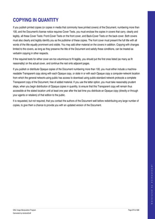  


COPYING IN QUANTITY
If you publish printed copies (or copies in media that commonly have printed covers) of the Document, numbering more than 
100, and the Document's license notice requires Cover Texts, you must enclose the copies in covers that carry, clearly and 
legibly, all these Cover Texts: Front­Cover Texts on the front cover, and Back­Cover Texts on the back cover. Both covers 
must also clearly and legibly identify you as the publisher of these copies. The front cover must present the full title with all 
words of the title equally prominent and visible. You may add other material on the covers in addition. Copying with changes 
limited to the covers, as long as they preserve the title of the Document and satisfy these conditions, can be treated as 
verbatim copying in other respects. 

If the required texts for either cover are too voluminous to fit legibly, you should put the first ones listed (as many as fit 
reasonably) on the actual cover, and continue the rest onto adjacent pages. 

If you publish or distribute Opaque copies of the Document numbering more than 100, you must either include a machine­
readable Transparent copy along with each Opaque copy, or state in or with each Opaque copy a computer­network location 
from which the general network­using public has access to download using public­standard network protocols a complete 
Transparent copy of the Document, free of added material. If you use the latter option, you must take reasonably prudent 
steps, when you begin distribution of Opaque copies in quantity, to ensure that this Transparent copy will remain thus 
accessible at the stated location until at least one year after the last time you distribute an Opaque copy (directly or through 
your agents or retailers) of that edition to the public. 

It is requested, but not required, that you contact the authors of the Document well before redistributing any large number of 
copies, to give them a chance to provide you with an updated version of the Document. 




                                                                                                                                             
                                                                                                                                            G e n e r a t e d   b y   d o c b o o k 2 o d f




GNU Image Manipulation Program                                                                                           Page 679 of 688 
Generated by docbook2odf
 