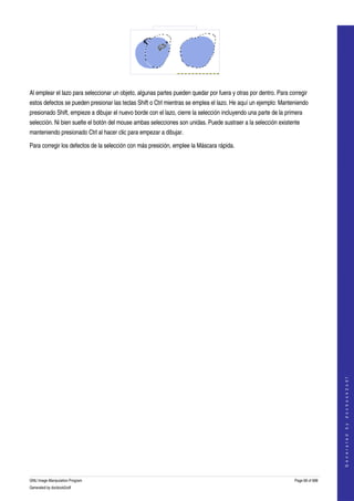  




  

Al emplear el lazo para seleccionar un objeto, algunas partes pueden quedar por fuera y otras por dentro. Para corregir 
estos defectos se pueden presionar las teclas Shift o Ctrl mientras se emplea el lazo. He aquí un ejemplo: Manteniendo 
presionado Shift, empieze a dibujar el nuevo borde con el lazo, cierre la selección incluyendo una parte de la primera 
selección. Ni bien suelte el botón del mouse ambas selecciones son unidas. Puede sustraer a la selección existente 
manteniendo presionado Ctrl al hacer clic para empezar a dibujar. 

Para corregir los defectos de la selección con más presición, emplee la Máscara rápida. 




                                                                                                                                      
                                                                                                                                     G e n e r a t e d   b y   d o c b o o k 2 o d f




GNU Image Manipulation Program                                                                                     Page 68 of 688 
Generated by docbook2odf
 