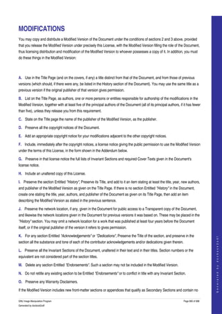  


MODIFICATIONS
You may copy and distribute a Modified Version of the Document under the conditions of sections 2 and 3 above, provided 
that you release the Modified Version under precisely this License, with the Modified Version filling the role of the Document, 
thus licensing distribution and modification of the Modified Version to whoever possesses a copy of it. In addition, you must 
do these things in the Modified Version: 



A. Use in the Title Page (and on the covers, if any) a title distinct from that of the Document, and from those of previous 
versions (which should, if there were any, be listed in the History section of the Document). You may use the same title as a 
previous version if the original publisher of that version gives permission. 

B. List on the Title Page, as authors, one or more persons or entities responsible for authorship of the modifications in the 
Modified Version, together with at least five of the principal authors of the Document (all of its principal authors, if it has fewer 
than five), unless they release you from this requirement. 

C. State on the Title page the name of the publisher of the Modified Version, as the publisher. 

D. Preserve all the copyright notices of the Document. 

E. Add an appropriate copyright notice for your modifications adjacent to the other copyright notices. 

F. Include, immediately after the copyright notices, a license notice giving the public permission to use the Modified Version 
under the terms of this License, in the form shown in the Addendum below. 

G. Preserve in that license notice the full lists of Invariant Sections and required Cover Texts given in the Document's 
license notice. 

H. Include an unaltered copy of this License. 

I. Preserve the section Entitled "History", Preserve its Title, and add to it an item stating at least the title, year, new authors, 
and publisher of the Modified Version as given on the Title Page. If there is no section Entitled "History" in the Document, 
create one stating the title, year, authors, and publisher of the Document as given on its Title Page, then add an item 
describing the Modified Version as stated in the previous sentence. 

J. Preserve the network location, if any, given in the Document for public access to a Transparent copy of the Document, 
and likewise the network locations given in the Document for previous versions it was based on. These may be placed in the 
"History" section. You may omit a network location for a work that was published at least four years before the Document 
itself, or if the original publisher of the version it refers to gives permission. 

K. For any section Entitled "Acknowledgements" or "Dedications", Preserve the Title of the section, and preserve in the 
                                                                                                                                             
                                                                                                                                            G e n e r a t e d   b y   d o c b o o k 2 o d f




section all the substance and tone of each of the contributor acknowledgements and/or dedications given therein. 

L. Preserve all the Invariant Sections of the Document, unaltered in their text and in their titles. Section numbers or the 
equivalent are not considered part of the section titles. 

M. Delete any section Entitled "Endorsements". Such a section may not be included in the Modified Version. 

N. Do not retitle any existing section to be Entitled "Endorsements" or to conflict in title with any Invariant Section. 

O. Preserve any Warranty Disclaimers. 

If the Modified Version includes new front­matter sections or appendices that qualify as Secondary Sections and contain no 

GNU Image Manipulation Program                                                                                           Page 680 of 688 
Generated by docbook2odf
 
