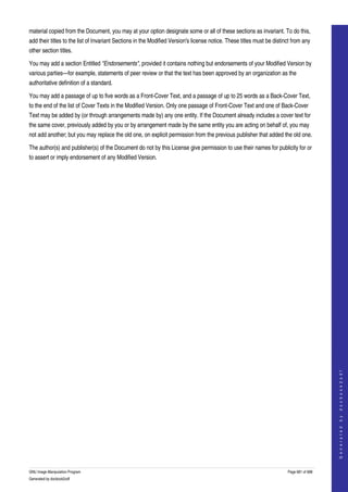  
material copied from the Document, you may at your option designate some or all of these sections as invariant. To do this, 
add their titles to the list of Invariant Sections in the Modified Version's license notice. These titles must be distinct from any 
other section titles. 

You may add a section Entitled "Endorsements", provided it contains nothing but endorsements of your Modified Version by 
various parties—for example, statements of peer review or that the text has been approved by an organization as the 
authoritative definition of a standard. 

You may add a passage of up to five words as a Front­Cover Text, and a passage of up to 25 words as a Back­Cover Text, 
to the end of the list of Cover Texts in the Modified Version. Only one passage of Front­Cover Text and one of Back­Cover 
Text may be added by (or through arrangements made by) any one entity. If the Document already includes a cover text for 
the same cover, previously added by you or by arrangement made by the same entity you are acting on behalf of, you may 
not add another; but you may replace the old one, on explicit permission from the previous publisher that added the old one. 

The author(s) and publisher(s) of the Document do not by this License give permission to use their names for publicity for or 
to assert or imply endorsement of any Modified Version. 




                                                                                                                                            
                                                                                                                                           G e n e r a t e d   b y   d o c b o o k 2 o d f




GNU Image Manipulation Program                                                                                          Page 681 of 688 
Generated by docbook2odf
 