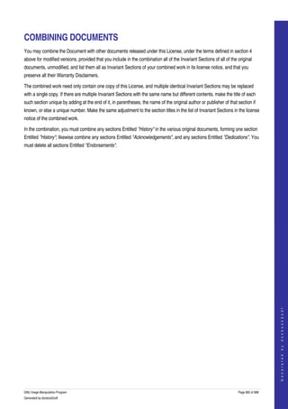  


COMBINING DOCUMENTS
You may combine the Document with other documents released under this License, under the terms defined in section 4 
above for modified versions, provided that you include in the combination all of the Invariant Sections of all of the original 
documents, unmodified, and list them all as Invariant Sections of your combined work in its license notice, and that you 
preserve all their Warranty Disclaimers. 

The combined work need only contain one copy of this License, and multiple identical Invariant Sections may be replaced 
with a single copy. If there are multiple Invariant Sections with the same name but different contents, make the title of each 
such section unique by adding at the end of it, in parentheses, the name of the original author or publisher of that section if 
known, or else a unique number. Make the same adjustment to the section titles in the list of Invariant Sections in the license 
notice of the combined work. 

In the combination, you must combine any sections Entitled "History" in the various original documents, forming one section 
Entitled "History"; likewise combine any sections Entitled "Acknowledgements", and any sections Entitled "Dedications". You 
must delete all sections Entitled "Endorsements". 




                                                                                                                                          
                                                                                                                                         G e n e r a t e d   b y   d o c b o o k 2 o d f




GNU Image Manipulation Program                                                                                        Page 682 of 688 
Generated by docbook2odf
 