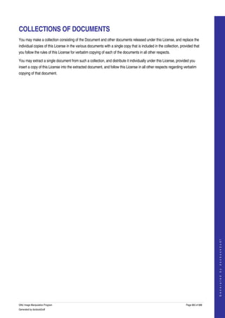  


COLLECTIONS OF DOCUMENTS
You may make a collection consisting of the Document and other documents released under this License, and replace the 
individual copies of this License in the various documents with a single copy that is included in the collection, provided that 
you follow the rules of this License for verbatim copying of each of the documents in all other respects. 

You may extract a single document from such a collection, and distribute it individually under this License, provided you 
insert a copy of this License into the extracted document, and follow this License in all other respects regarding verbatim 
copying of that document. 




                                                                                                                                         
                                                                                                                                        G e n e r a t e d   b y   d o c b o o k 2 o d f




GNU Image Manipulation Program                                                                                       Page 683 of 688 
Generated by docbook2odf
 